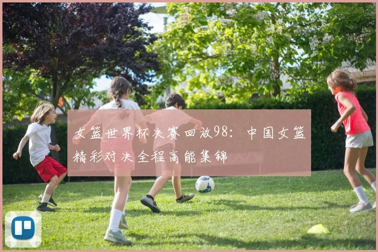 女篮世界杯决赛回放98：中国女篮精彩对决全程高能集锦