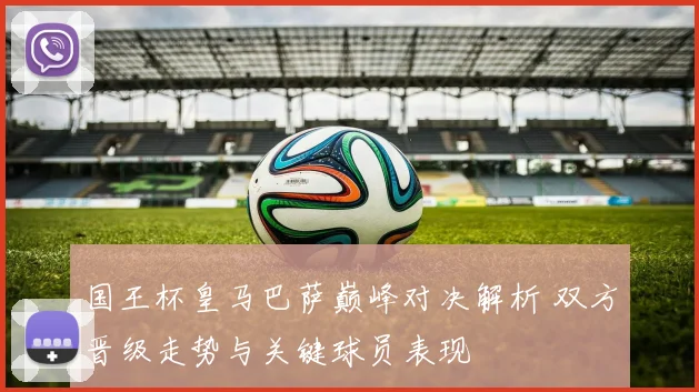 国王杯皇马巴萨巅峰对决解析 双方晋级走势与关键球员表现