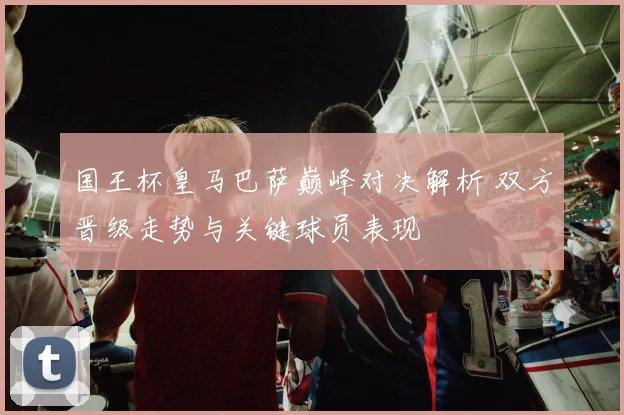 国王杯皇马巴萨巅峰对决解析 双方晋级走势与关键球员表现
