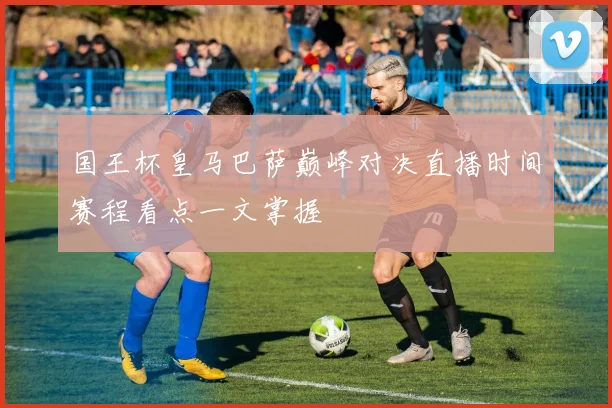 国王杯皇马巴萨巅峰对决直播时间赛程看点一文掌握