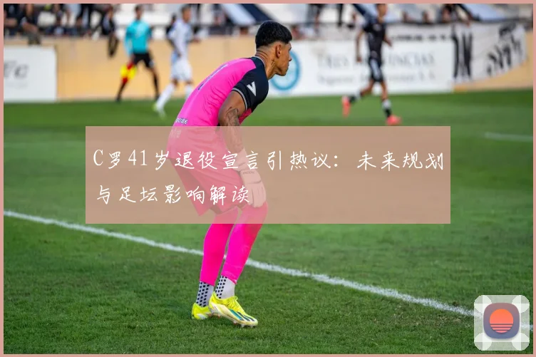 C罗41岁退役宣言引热议：未来规划与足坛影响解读