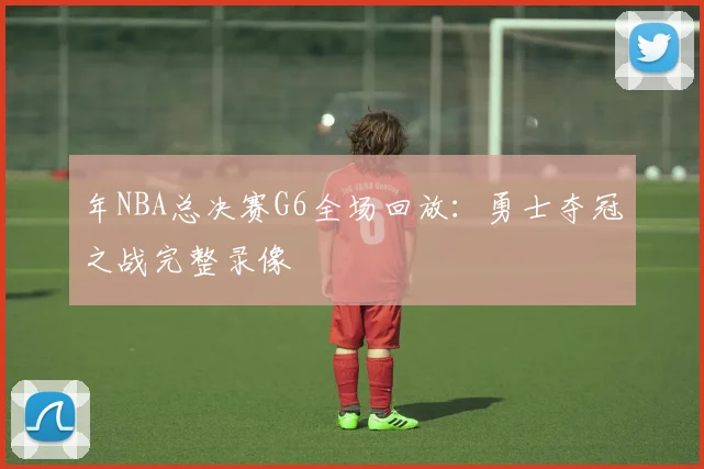 年NBA总决赛G6全场回放:勇士夺冠之战完整录像