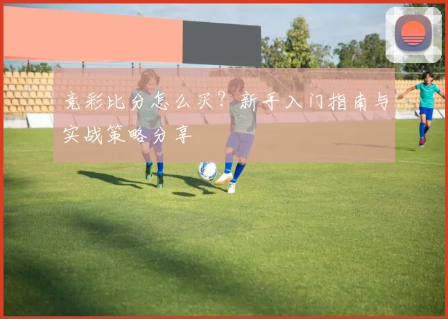 竞彩比分怎么买?新手入门指南与实战策略分享