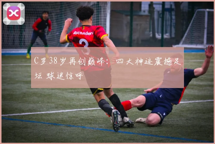 C罗38岁再创巅峰:四大神迹震撼足坛 球迷惊呼