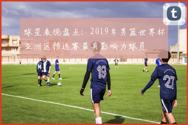 球星表现盘点：2019年男篮世界杯亚洲区预选赛最具影响力球员