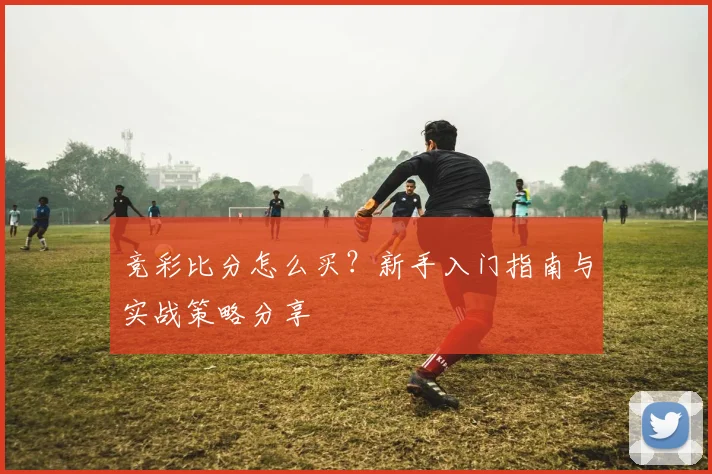 竞彩比分怎么买?新手入门指南与实战策略分享
