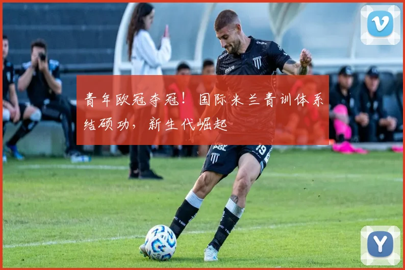 青年欧冠夺冠！国际米兰青训体系结硕功，新生代崛起