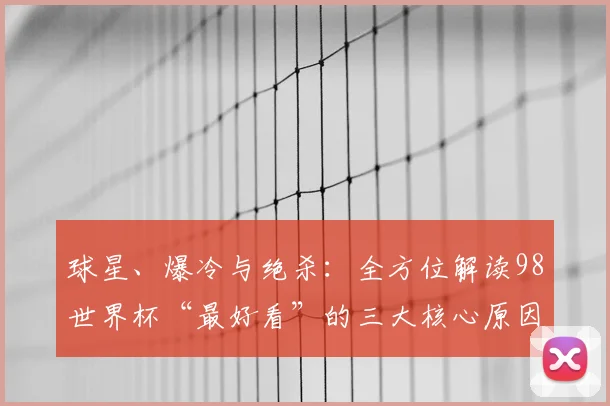 球星、爆冷与绝杀：全方位解读98世界杯“最好看”的三大核心原因