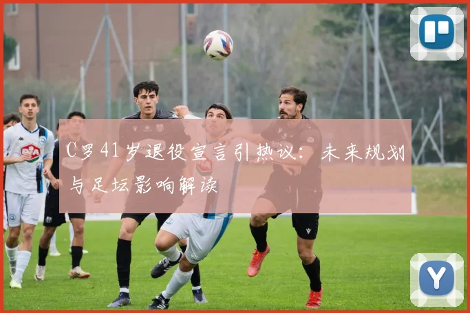 C罗41岁退役宣言引热议：未来规划与足坛影响解读