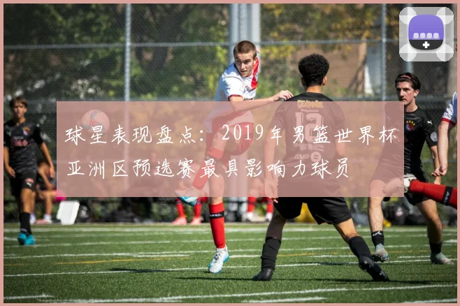 球星表现盘点：2019年男篮世界杯亚洲区预选赛最具影响力球员