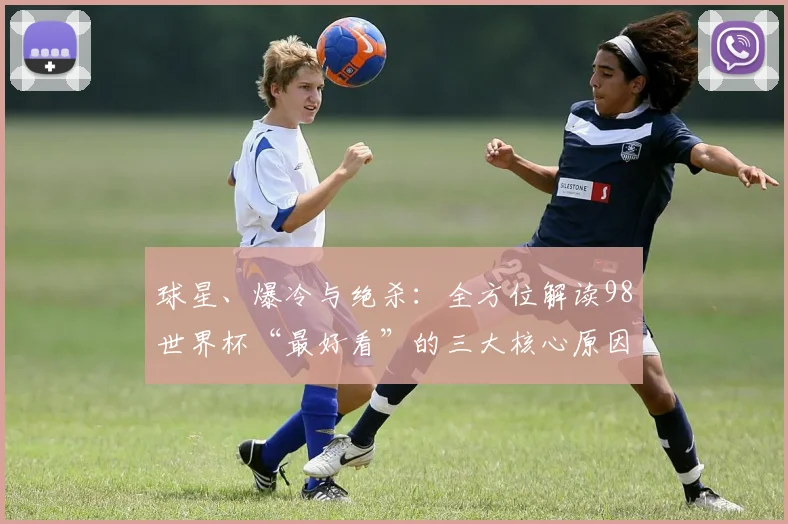 球星、爆冷与绝杀：全方位解读98世界杯“最好看”的三大核心原因