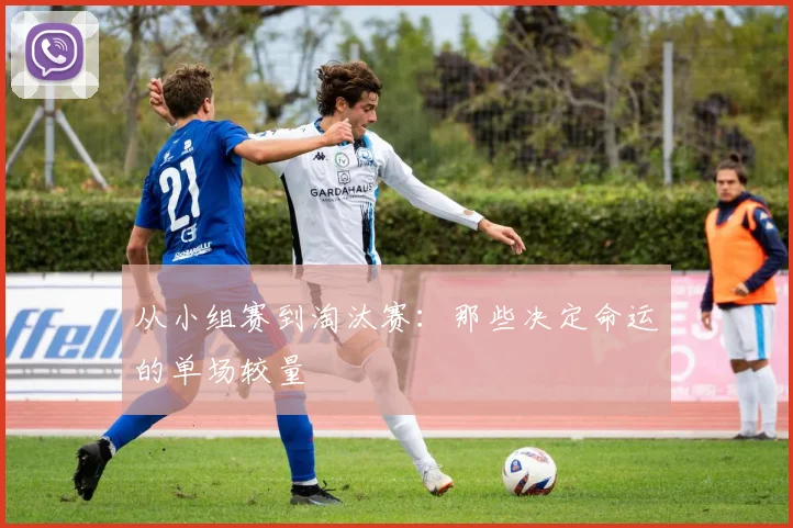 从小组赛到淘汰赛：那些决定命运的单场较量