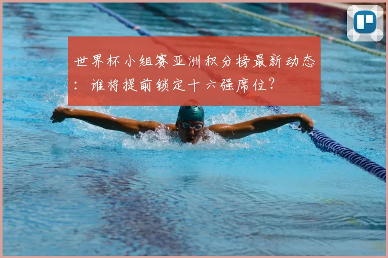 世界杯小组赛亚洲积分榜最新动态：谁将提前锁定十六强席位？