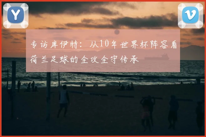 专访库伊特:从10年世界杯阵容看荷兰足球的全攻全守传承