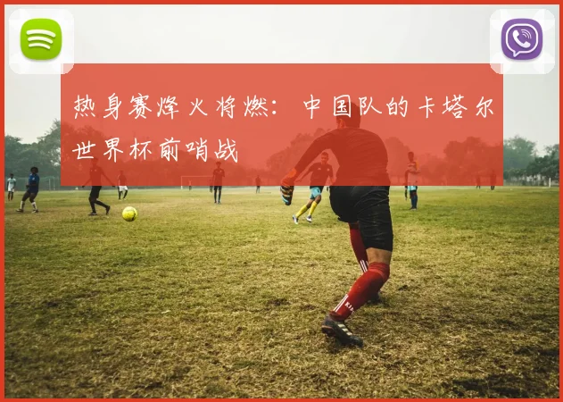 热身赛烽火将燃：中国队的卡塔尔世界杯前哨战