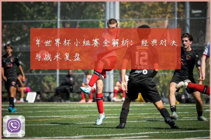 年世界杯小组赛全解析：经典对决与战术复盘