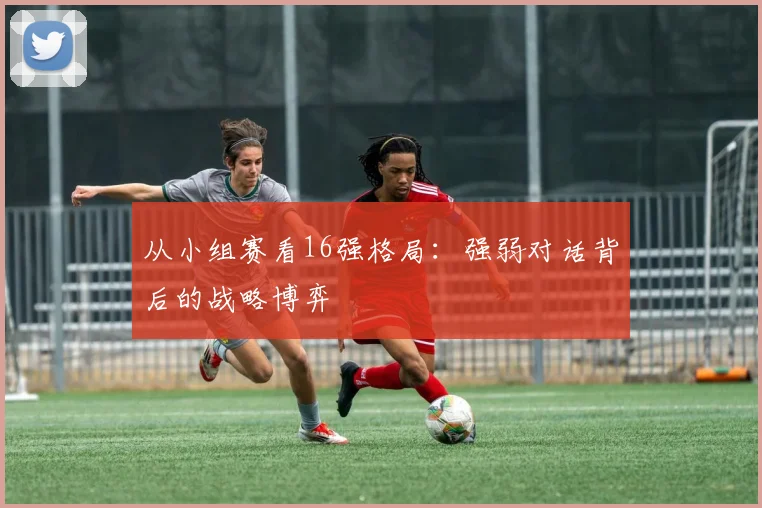 从小组赛看16强格局：强弱对话背后的战略博弈