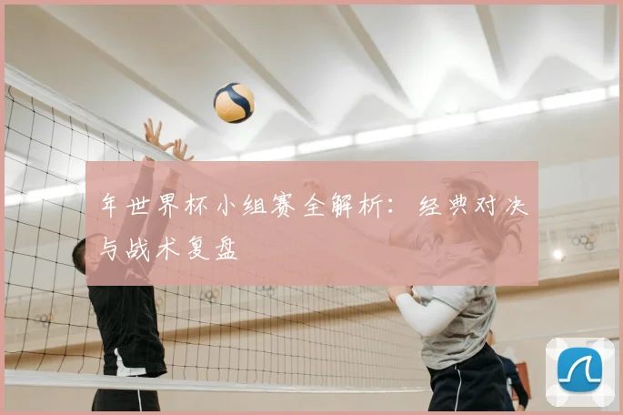年世界杯小组赛全解析：经典对决与战术复盘